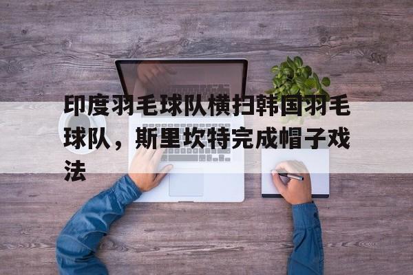 印度羽毛球队横扫韩国羽毛球队，斯里坎特完成帽子戏法的简单介绍